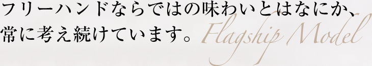 フリーハンドならではの味わいとはなにか、常に考え続けています。 Flagship Model